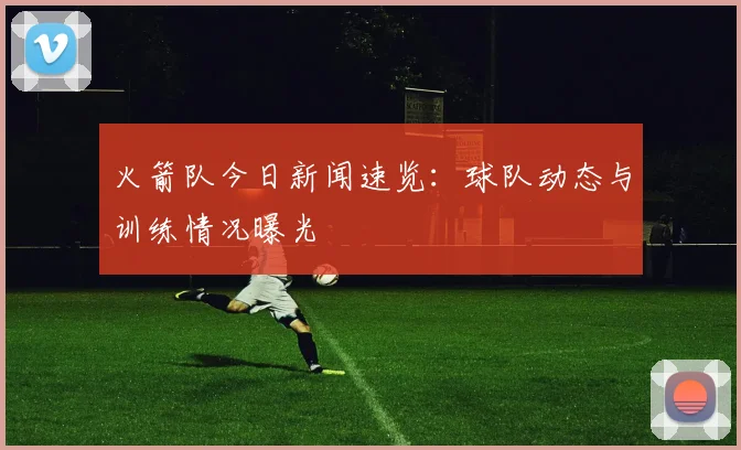 火箭队今日新闻速览：球队动态与训练情况曝光