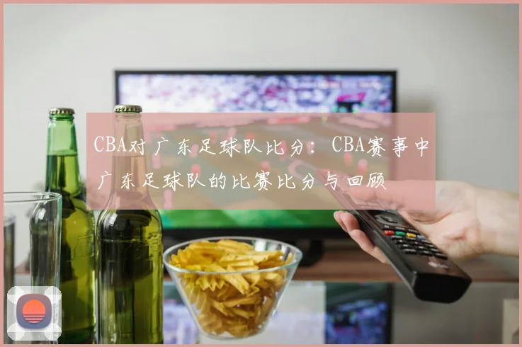 CBA对广东足球队比分：CBA赛事中广东足球队的比赛比分与回顾